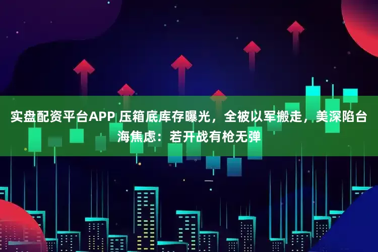 实盘配资平台APP 压箱底库存曝光，全被以军搬走，美深陷台海焦虑：若开战有枪无弹