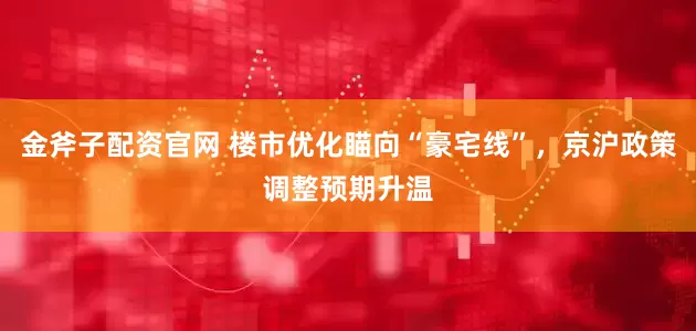 金斧子配资官网 楼市优化瞄向“豪宅线”，京沪政策调整预期升温