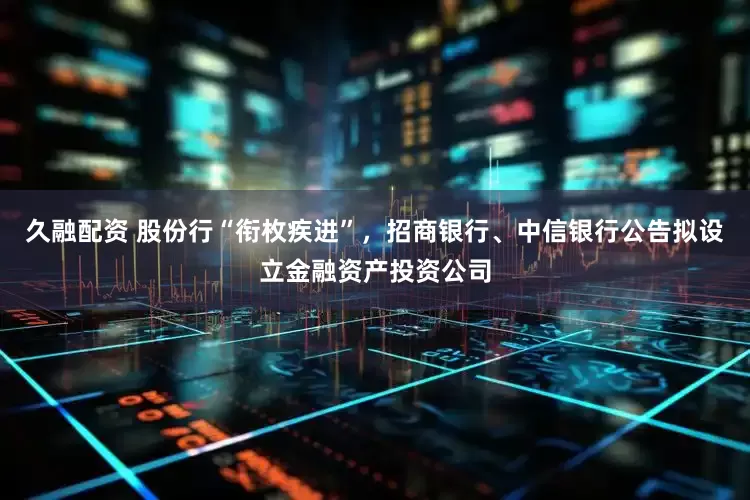 久融配资 股份行“衔枚疾进”，招商银行、中信银行公告拟设立金融资产投资公司