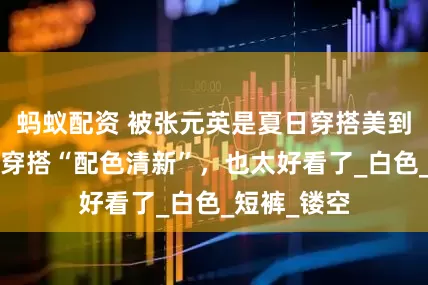 蚂蚁配资 被张元英是夏日穿搭美到了，发型+穿搭“配色清新”，也太好看了_白色_短裤_镂空