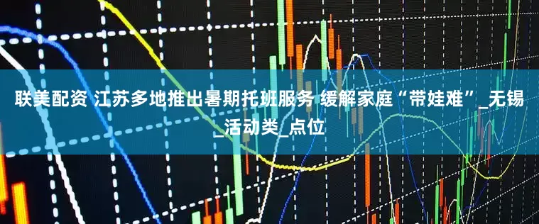 联美配资 江苏多地推出暑期托班服务 缓解家庭“带娃难”_无锡_活动类_点位