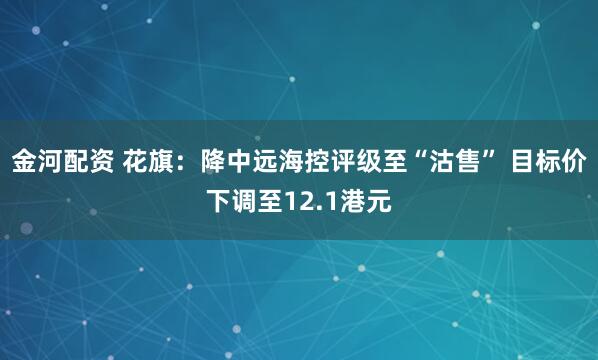 金河配资 花旗：降中远海控评级至“沽售” 目标价下调至12.1港元
