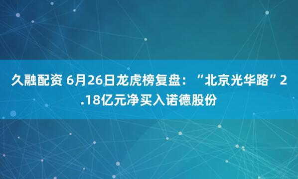 久融配资 6月26日龙虎榜复盘：“北京光华路”2.18亿元净买入诺德股份