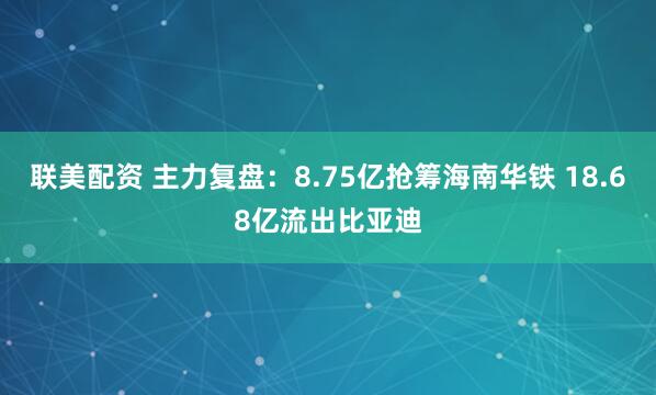 联美配资 主力复盘：8.75亿抢筹海南华铁 18.68亿流出比亚迪