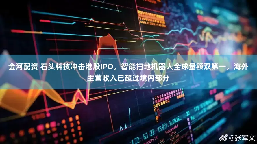 金河配资 石头科技冲击港股IPO，智能扫地机器人全球量额双第一，海外主营收入已超过境内部分