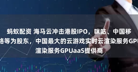 蚂蚁配资 海马云冲击港股IPO，咪咕、中国移动、巨人网络等为股东，中国最大的云游戏实时云渲染服务GPUaaS提供商