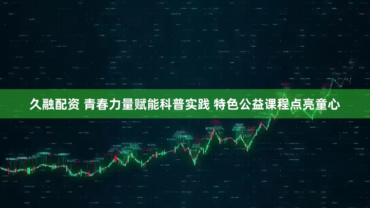久融配资 青春力量赋能科普实践 特色公益课程点亮童心