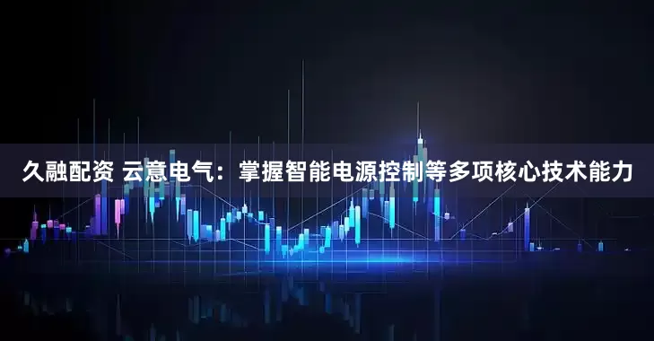 久融配资 云意电气：掌握智能电源控制等多项核心技术能力