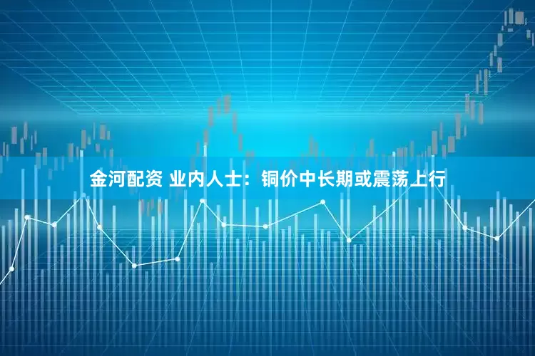 金河配资 业内人士：铜价中长期或震荡上行