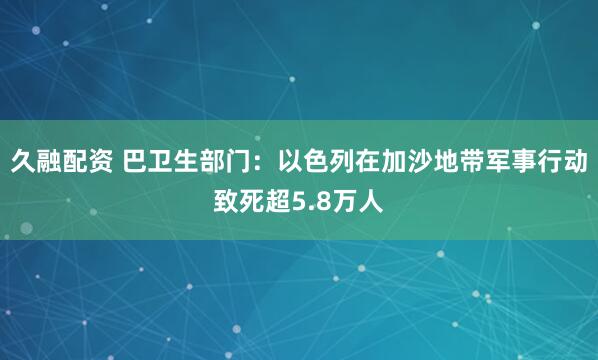 久融配资 巴卫生部门：以色列在加沙地带军事行动致死超5.8万人