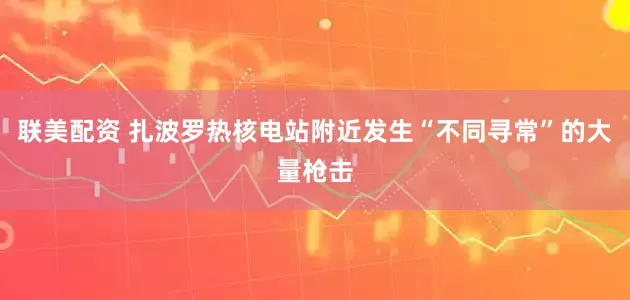 联美配资 扎波罗热核电站附近发生“不同寻常”的大量枪击