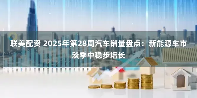 联美配资 2025年第28周汽车销量盘点：新能源车市淡季中稳步增长