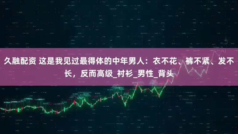 久融配资 这是我见过最得体的中年男人：衣不花、裤不紧、发不长，反而高级_衬衫_男性_背头