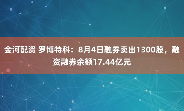 金河配资 罗博特科：8月4日融券卖出1300股，融资融券余额17.44亿元