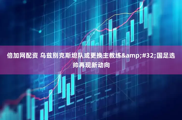 倍加网配资 乌兹别克斯坦队或更换主教练&#32;国足选帅再现新动向