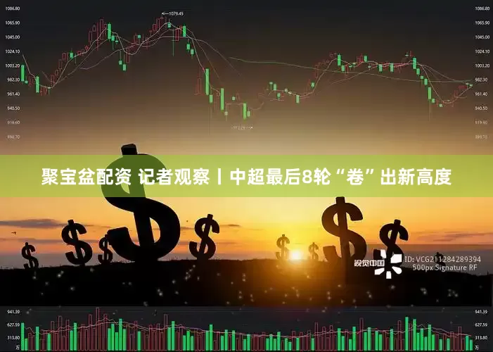 聚宝盆配资 记者观察丨中超最后8轮“卷”出新高度