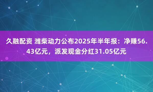 久融配资 潍柴动力公布2025年半年报：净赚56.43亿元，派发现金分红31.05亿元